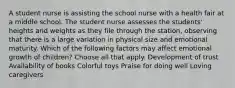 A student nurse is assisting the school nurse with a health fair at a middle school. The student nurse assesses the students' heights and weights as they file through the station, observing that there is a large variation in physical size and emotional maturity. Which of the following factors may affect emotional growth of children? Choose all that apply. Development of trust Availability of books Colorful toys Praise for doing well Loving caregivers