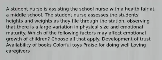 A student nurse is assisting the school nurse with a health fair at a middle school. The student nurse assesses the students' heights and weights as they file through the station, observing that there is a large variation in physical size and emotional maturity. Which of the following factors may affect emotional growth of children? Choose all that apply. Development of trust Availability of books Colorful toys Praise for doing well Loving caregivers