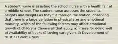 A student nurse is assisting the school nurse with a health fair at a middle school. The student nurse assesses the students' heights and weights as they file through the station, observing that there is a large variation in physical size and emotional maturity. Which of the following factors may affect emotional growth of children? Choose all that apply. a) Praise for doing well b) Availability of books c) Loving caregivers d) Development of trust e) Colorful toys