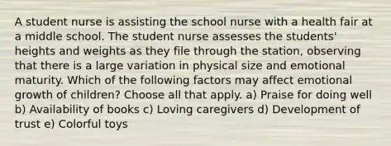 A student nurse is assisting the school nurse with a health fair at a middle school. The student nurse assesses the students' heights and weights as they file through the station, observing that there is a large variation in physical size and emotional maturity. Which of the following factors may affect emotional growth of children? Choose all that apply. a) Praise for doing well b) Availability of books c) Loving caregivers d) Development of trust e) Colorful toys