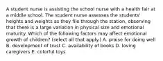 A student nurse is assisting the school nurse with a health fair at a middle school. The student nurse assesses the students' heights and weights as they file through the station, observing that there is a large variation in physical size and emotional maturity. Which of the following factors may affect emotional growth of children? (select all that apply.) A. praise for doing well B. development of trust C. availability of books D. loving caregivers E. colorful toys