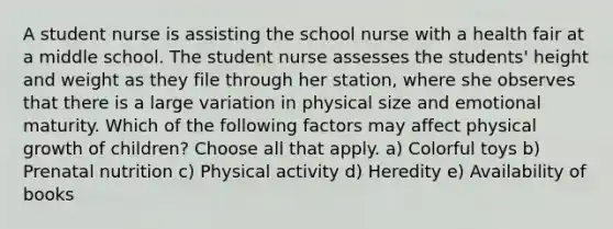 A student nurse is assisting the school nurse with a health fair at a middle school. The student nurse assesses the students' height and weight as they file through her station, where she observes that there is a large variation in physical size and emotional maturity. Which of the following factors may affect physical growth of children? Choose all that apply. a) Colorful toys b) Prenatal nutrition c) Physical activity d) Heredity e) Availability of books