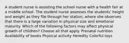 A student nurse is assisting the school nurse with a health fair at a middle school. The student nurse assesses the students' height and weight as they file through her station, where she observes that there is a large variation in physical size and emotional maturity. Which of the following factors may affect physical growth of children? Choose all that apply. Prenatal nutrition Availability of books Physical activity Heredity Colorful toys