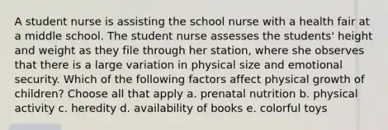 A student nurse is assisting the school nurse with a health fair at a middle school. The student nurse assesses the students' height and weight as they file through her station, where she observes that there is a large variation in physical size and emotional security. Which of the following factors affect physical growth of children? Choose all that apply a. prenatal nutrition b. physical activity c. heredity d. availability of books e. colorful toys