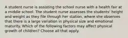 A student nurse is assisting the school nurse with a health fair at a middle school. The student nurse assesses the students' height and weight as they file through her station, where she observes that there is a large variation in physical size and emotional maturity. Which of the following factors may affect physical growth of children? Choose all that apply.