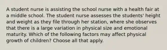 A student nurse is assisting the school nurse with a health fair at a middle school. The student nurse assesses the students' height and weight as they file through her station, where she observes that there is a large variation in physical size and emotional maturity. Which of the following factors may affect physical growth of children? Choose all that apply.