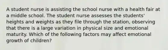 A student nurse is assisting the school nurse with a health fair at a middle school. The student nurse assesses the students' heights and weights as they file through the station, observing that there is a large variation in physical size and emotional maturity. Which of the following factors may affect emotional growth of children?