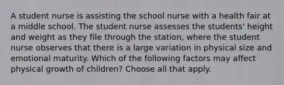 A student nurse is assisting the school nurse with a health fair at a middle school. The student nurse assesses the students' height and weight as they file through the station, where the student nurse observes that there is a large variation in physical size and emotional maturity. Which of the following factors may affect physical growth of children? Choose all that apply.