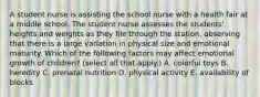 A student nurse is assisting the school nurse with a health fair at a middle school. The student nurse assesses the students' heights and weights as they file through the station, observing that there is a large variation in physical size and emotional maturity. Which of the following factors may affect emotional growth of children? (select all that apply.) A. colorful toys B. heredity C. prenatal nutrition D. physical activity E. availability of blocks