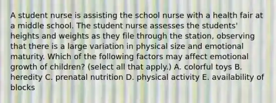 A student nurse is assisting the school nurse with a health fair at a middle school. The student nurse assesses the students' heights and weights as they file through the station, observing that there is a large variation in physical size and emotional maturity. Which of the following factors may affect emotional growth of children? (select all that apply.) A. colorful toys B. heredity C. prenatal nutrition D. physical activity E. availability of blocks