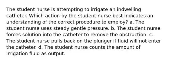 The student nurse is attempting to irrigate an indwelling catheter. Which action by the student nurse best indicates an understanding of the correct procedure to employ? a. The student nurse uses steady gentle pressure. b. The student nurse forces solution into the catheter to remove the obstruction. c. The student nurse pulls back on the plunger if fluid will not enter the catheter. d. The student nurse counts the amount of irrigation fluid as output.