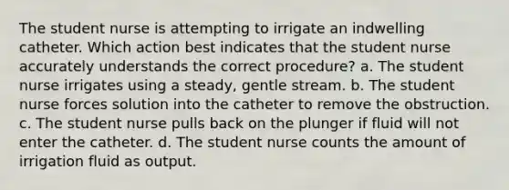 The student nurse is attempting to irrigate an indwelling catheter. Which action best indicates that the student nurse accurately understands the correct procedure? a. The student nurse irrigates using a steady, gentle stream. b. The student nurse forces solution into the catheter to remove the obstruction. c. The student nurse pulls back on the plunger if fluid will not enter the catheter. d. The student nurse counts the amount of irrigation fluid as output.