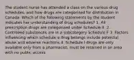 The student nurse has attended a class on the various drug schedules, and how drugs are categorized for distribution in Canada. Which of the following statements by the student indicates her understanding of drug schedules? 1. All prescription drugs are categorized under Schedule II. 2. Controlled substances are in a subcategory Schedule F 3. Factors influencing which schedule a drug belongs include potential abuse and adverse reactions 4. Schedule I drugs are only available only from a pharmacist; must be retained in an area with no public access