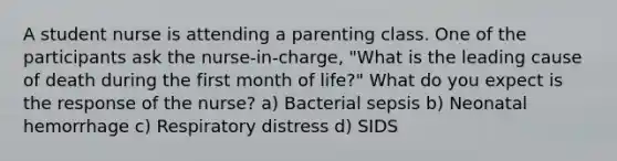 A student nurse is attending a parenting class. One of the participants ask the nurse-in-charge, "What is the leading cause of death during the first month of life?" What do you expect is the response of the nurse? a) Bacterial sepsis b) Neonatal hemorrhage c) Respiratory distress d) SIDS