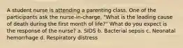 A student nurse is attending a parenting class. One of the participants ask the nurse-in-charge, "What is the leading cause of death during the first month of life?" What do you expect is the response of the nurse? a. SIDS b. Bacterial sepsis c. Neonatal hemorrhage d. Respiratory distress