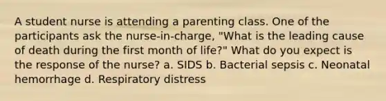 A student nurse is attending a parenting class. One of the participants ask the nurse-in-charge, "What is the leading cause of death during the first month of life?" What do you expect is the response of the nurse? a. SIDS b. Bacterial sepsis c. Neonatal hemorrhage d. Respiratory distress