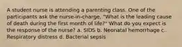 A student nurse is attending a parenting class. One of the participants ask the nurse-in-charge, "What is the leading cause of death during the first month of life?" What do you expect is the response of the nurse? a. SIDS b. Neonatal hemorrhage c. Respiratory distress d. Bacterial sepsis