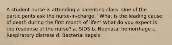 A student nurse is attending a parenting class. One of the participants ask the nurse-in-charge, "What is the leading cause of death during the first month of life?" What do you expect is the response of the nurse? a. SIDS b. Neonatal hemorrhage c. Respiratory distress d. Bacterial sepsis