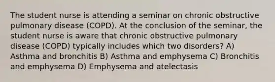 The student nurse is attending a seminar on chronic obstructive pulmonary disease (COPD). At the conclusion of the seminar, the student nurse is aware that chronic obstructive pulmonary disease (COPD) typically includes which two disorders? A) Asthma and bronchitis B) Asthma and emphysema C) Bronchitis and emphysema D) Emphysema and atelectasis