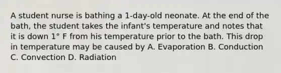 A student nurse is bathing a 1-day-old neonate. At the end of the bath, the student takes the infant's temperature and notes that it is down 1° F from his temperature prior to the bath. This drop in temperature may be caused by A. Evaporation B. Conduction C. Convection D. Radiation