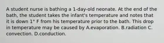 A student nurse is bathing a 1-day-old neonate. At the end of the bath, the student takes the infant's temperature and notes that it is down 1° F from his temperature prior to the bath. This drop in temperature may be caused by A.evaporation. B.radiation C. convection. D.conduction.