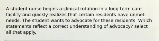 A student nurse begins a clinical rotation in a long term care facility and quickly realizes that certain residents have unmet needs. The student wants to advocate for these residents. Which statements reflect a correct understanding of advocacy? select all that apply.