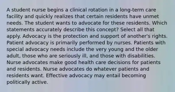 A student nurse begins a clinical rotation in a long-term care facility and quickly realizes that certain residents have unmet needs. The student wants to advocate for these residents. Which statements accurately describe this concept? Select all that apply. Advocacy is the protection and support of another's rights. Patient advocacy is primarily performed by nurses. Patients with special advocacy needs include the very young and the older adult, those who are seriously ill, and those with disabilities. Nurse advocates make good health care decisions for patients and residents. Nurse advocates do whatever patients and residents want. Effective advocacy may entail becoming politically active.