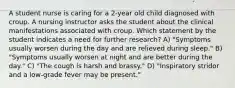 A student nurse is caring for a 2-year old child diagnosed with croup. A nursing instructor asks the student about the clinical manifestations associated with croup. Which statement by the student indicates a need for further research? A) "Symptoms usually worsen during the day and are relieved during sleep." B) "Symptoms usually worsen at night and are better during the day." C) "The cough is harsh and brassy." D) "Inspiratory stridor and a low-grade fever may be present."