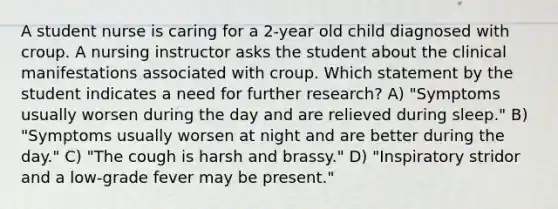 A student nurse is caring for a 2-year old child diagnosed with croup. A nursing instructor asks the student about the clinical manifestations associated with croup. Which statement by the student indicates a need for further research? A) "Symptoms usually worsen during the day and are relieved during sleep." B) "Symptoms usually worsen at night and are better during the day." C) "The cough is harsh and brassy." D) "Inspiratory stridor and a low-grade fever may be present."