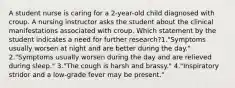 A student nurse is caring for a 2-year-old child diagnosed with croup. A nursing instructor asks the student about the clinical manifestations associated with croup. Which statement by the student indicates a need for further research?1."Symptoms usually worsen at night and are better during the day." 2."Symptoms usually worsen during the day and are relieved during sleep." 3."The cough is harsh and brassy." 4."Inspiratory stridor and a low-grade fever may be present."