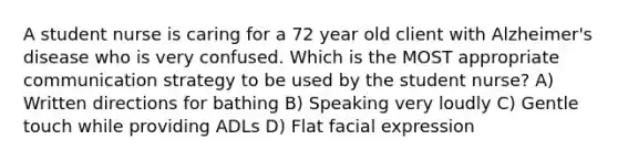 A student nurse is caring for a 72 year old client with Alzheimer's disease who is very confused. Which is the MOST appropriate communication strategy to be used by the student nurse? A) Written directions for bathing B) Speaking very loudly C) Gentle touch while providing ADLs D) Flat facial expression