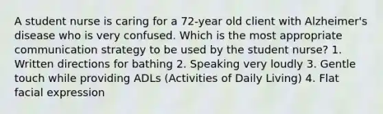 A student nurse is caring for a 72-year old client with Alzheimer's disease who is very confused. Which is the most appropriate communication strategy to be used by the student nurse? 1. Written directions for bathing 2. Speaking very loudly 3. Gentle touch while providing ADLs (Activities of Daily Living) 4. Flat facial expression
