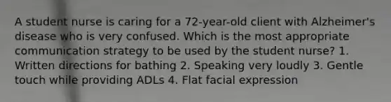 A student nurse is caring for a 72-year-old client with Alzheimer's disease who is very confused. Which is the most appropriate communication strategy to be used by the student nurse? 1. Written directions for bathing 2. Speaking very loudly 3. Gentle touch while providing ADLs 4. Flat facial expression