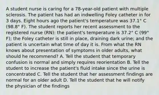 A student nurse is caring for a 78-year-old patient with multiple sclerosis. The patient has had an indwelling Foley catheter in for 3 days. Eight hours ago the patient's temperature was 37.1° C (98.8° F). The student reports her recent assessment to the registered nurse (RN): the patient's temperature is 37.2° C (99° F); the Foley catheter is still in place, draining dark urine; and the patient is uncertain what time of day it is. From what the RN knows about presentation of symptoms in older adults, what should he recommend? A. Tell the student that temporary confusion is normal and simply requires reorientation B. Tell the student to increase the patient's fluid intake since the urine is concentrated C. Tell the student that her assessment findings are normal for an older adult D. Tell the student that he will notify the physician of the findings