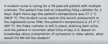 A student nurse is caring for a 78-year-old patient with multiple sclerosis. The patient has had an indwelling Foley catheter for 3 days. Eight hours ago the patient's temperature was 37.1° C (98.8° F). The student nurse reports this recent assessment to the registered nurse (RN): the patient's temperature is 37.2° C (99° F); the Foley catheter is still in place, draining dark urine; and the patient is uncertain what time of day it is. Based on knowledge about presentation of symptoms in older adults, what would the RN tell the student?