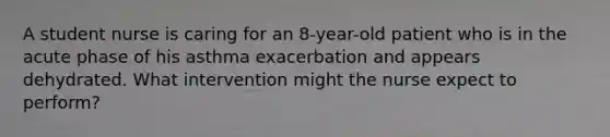 A student nurse is caring for an 8-year-old patient who is in the acute phase of his asthma exacerbation and appears dehydrated. What intervention might the nurse expect to perform?