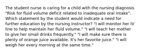 The student nurse is caring for a child with the nursing diagnosis "Risk for fluid volume deficit related to inadequate oral intake". Which statement by the student would indicate a need for further education by the nursing instructor? "I will monitor her IV line to help maintain her fluid volume." "I will teach her mother to give her small drinks frequently." "I will make sure there is plenty of orange juice available. It's her favorite juice." "I will weigh her every morning at the same time."