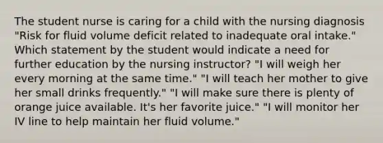 The student nurse is caring for a child with the nursing diagnosis "Risk for fluid volume deficit related to inadequate oral intake." Which statement by the student would indicate a need for further education by the nursing instructor? "I will weigh her every morning at the same time." "I will teach her mother to give her small drinks frequently." "I will make sure there is plenty of orange juice available. It's her favorite juice." "I will monitor her IV line to help maintain her fluid volume."