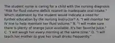 The student nurse is caring for a child with the nursing diagnosis "Risk for fluid volume deficit related to inadequate oral intake." Which statement by the student would indicate a need for further education by the nursing instructor? A. "I will monitor her IV line to help maintain her fluid volume." B. "I will make sure there is plenty of orange juice available. It's her favorite juice." C. "I will weigh her every morning at the same time." D. "I will teach her mother to give her small drinks frequently."