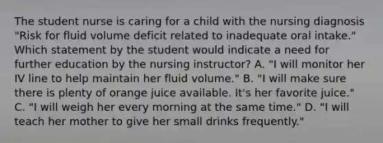 The student nurse is caring for a child with the nursing diagnosis "Risk for fluid volume deficit related to inadequate oral intake." Which statement by the student would indicate a need for further education by the nursing instructor? A. "I will monitor her IV line to help maintain her fluid volume." B. "I will make sure there is plenty of orange juice available. It's her favorite juice." C. "I will weigh her every morning at the same time." D. "I will teach her mother to give her small drinks frequently."