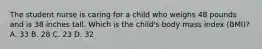 The student nurse is caring for a child who weighs 48 pounds and is 38 inches tall. Which is the child's body mass index (BMI)? A. 33 B. 28 C. 23 D. 32