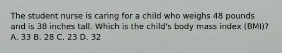 The student nurse is caring for a child who weighs 48 pounds and is 38 inches tall. Which is the child's body mass index (BMI)? A. 33 B. 28 C. 23 D. 32