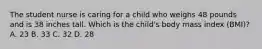 The student nurse is caring for a child who weighs 48 pounds and is 38 inches tall. Which is the child's body mass index (BMI)? A. 23 B. 33 C. 32 D. 28