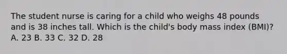 The student nurse is caring for a child who weighs 48 pounds and is 38 inches tall. Which is the child's body mass index (BMI)? A. 23 B. 33 C. 32 D. 28