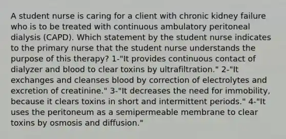 A student nurse is caring for a client with chronic kidney failure who is to be treated with continuous ambulatory peritoneal dialysis (CAPD). Which statement by the student nurse indicates to the primary nurse that the student nurse understands the purpose of this therapy? 1-"It provides continuous contact of dialyzer and blood to clear toxins by ultrafiltration." 2-"It exchanges and cleanses blood by correction of electrolytes and excretion of creatinine." 3-"It decreases the need for immobility, because it clears toxins in short and intermittent periods." 4-"It uses the peritoneum as a semipermeable membrane to clear toxins by osmosis and diffusion."