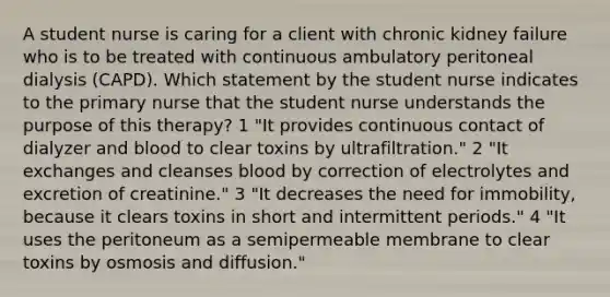 A student nurse is caring for a client with chronic kidney failure who is to be treated with continuous ambulatory peritoneal dialysis (CAPD). Which statement by the student nurse indicates to the primary nurse that the student nurse understands the purpose of this therapy? 1 "It provides continuous contact of dialyzer and blood to clear toxins by ultrafiltration." 2 "It exchanges and cleanses blood by correction of electrolytes and excretion of creatinine." 3 "It decreases the need for immobility, because it clears toxins in short and intermittent periods." 4 "It uses the peritoneum as a semipermeable membrane to clear toxins by osmosis and diffusion."