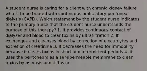 A student nurse is caring for a client with chronic kidney failure who is to be treated with continuous ambulatory peritoneal dialysis (CAPD). Which statement by the student nurse indicates to the primary nurse that the student nurse understands the purpose of this therapy? 1. It provides continuous contact of dialyzer and blood to clear toxins by ultrafiltration 2. It exchanges and cleanses blood by correction of electrolytes and excretion of creatinine 3. It decreases the need for immobility because it clears toxins in short and intermittent periods 4. It uses the peritoneum as a semipermeable membrane to clear toxins by osmosis and diffusion