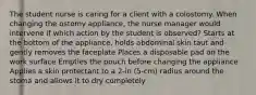 The student nurse is caring for a client with a colostomy. When changing the ostomy appliance, the nurse manager would intervene if which action by the student is observed? Starts at the bottom of the appliance, holds abdominal skin taut and gently removes the faceplate Places a disposable pad on the work surface Empties the pouch before changing the appliance Applies a skin protectant to a 2-in (5-cm) radius around the stoma and allows it to dry completely