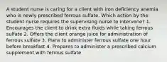 A student nurse is caring for a client with iron deficiency anemia who is newly prescribed ferrous sulfate. Which action by the student nurse requires the supervising nurse to intervene? 1. Encourages the client to drink extra fluids while taking ferrous sulfate 2. Offers the client orange juice for administration of ferrous sulfate 3. Plans to administer ferrous sulfate one hour before breakfast 4. Prepares to administer a prescribed calcium supplement with ferrous sulfate