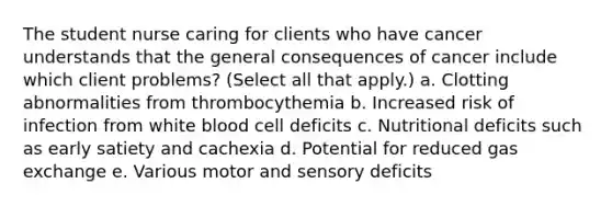 The student nurse caring for clients who have cancer understands that the general consequences of cancer include which client problems? (Select all that apply.) a. Clotting abnormalities from thrombocythemia b. Increased risk of infection from white blood cell deficits c. Nutritional deficits such as early satiety and cachexia d. Potential for reduced gas exchange e. Various motor and sensory deficits